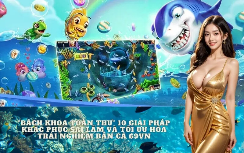 "Bách khoa toàn thư" 10 giải pháp khắc phục sai lầm và tối ưu hóa trải nghiệm Bắn Cá 69vn